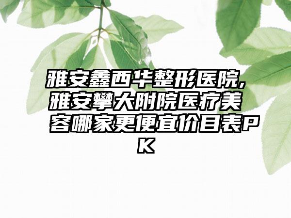 雅安鑫西华整形医院,雅安攀大附院医疗美容哪家更便宜价目表PK