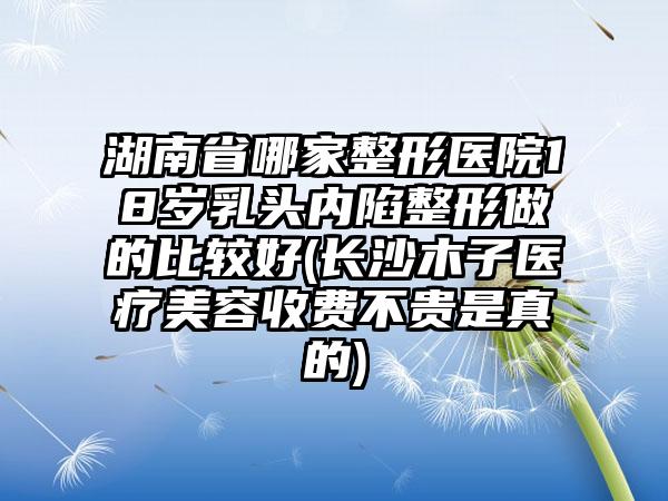 湖南省哪家整形医院18岁乳头内陷整形做的比较好(长沙木子医疗美容收费不贵是真的)