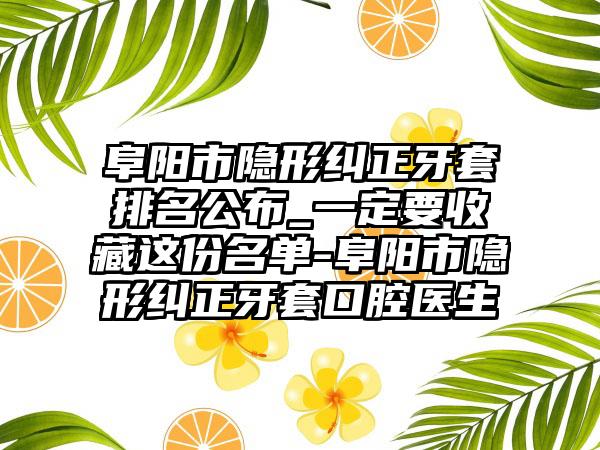 阜阳市隐形纠正牙套排名公布_一定要收藏这份名单-阜阳市隐形纠正牙套口腔医生