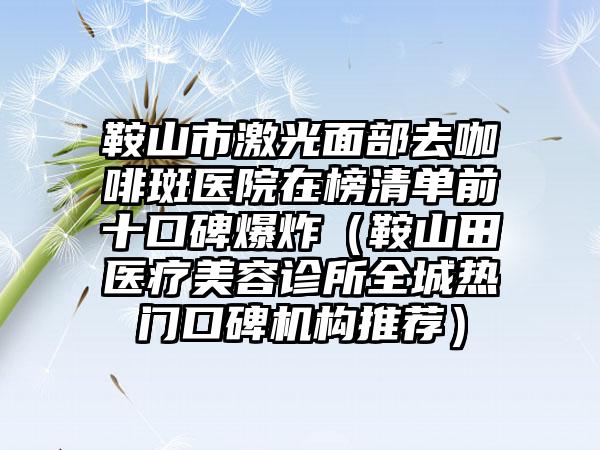 鞍山市激光面部去咖啡斑医院在榜清单前十口碑爆炸（鞍山田医疗美容诊所全城热门口碑机构推荐）