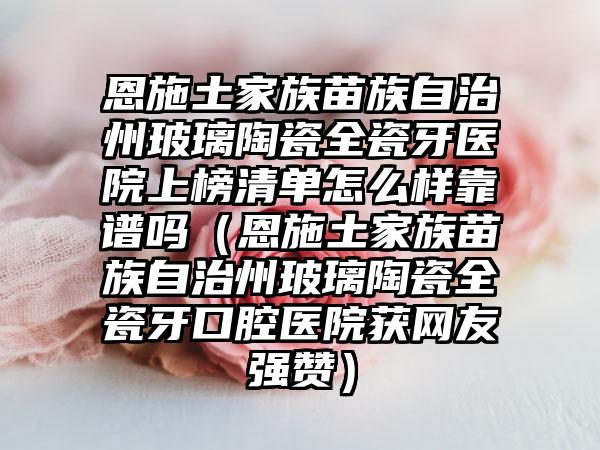 恩施土家族苗族自治州玻璃陶瓷全瓷牙医院上榜清单怎么样靠谱吗（恩施土家族苗族自治州玻璃陶瓷全瓷牙口腔医院获网友强赞）