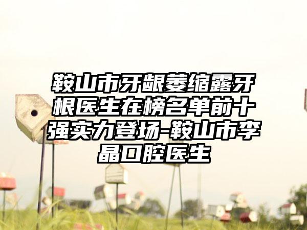 鞍山市牙龈萎缩露牙根医生在榜名单前十强实力登场-鞍山市李晶口腔医生