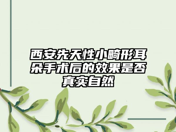 西安先天性小畸形耳朵手术后的效果是否真实自然