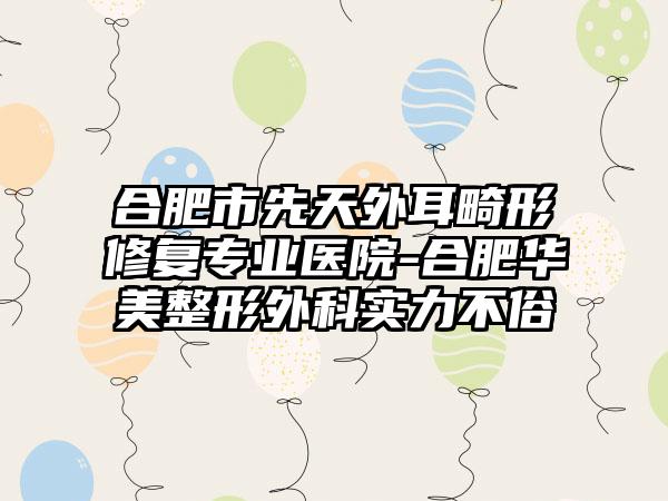 合肥市先天外耳畸形修复专业医院-合肥华美整形外科实力不俗