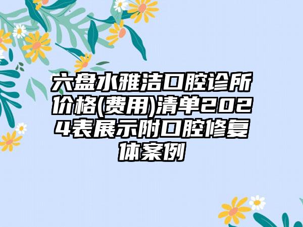 六盘水雅洁口腔诊所价格(费用)清单2024表展示附口腔修复体案例