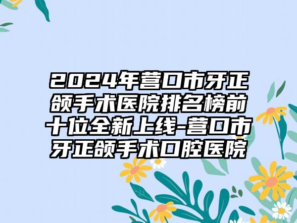 2024年营口市牙正颌手术医院排名榜前十位全新上线-营口市牙正颌手术口腔医院