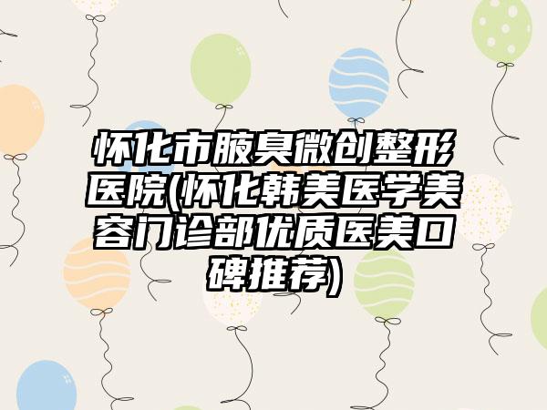 怀化市腋臭微创整形医院(怀化韩美医学美容门诊部优质医美口碑推荐)