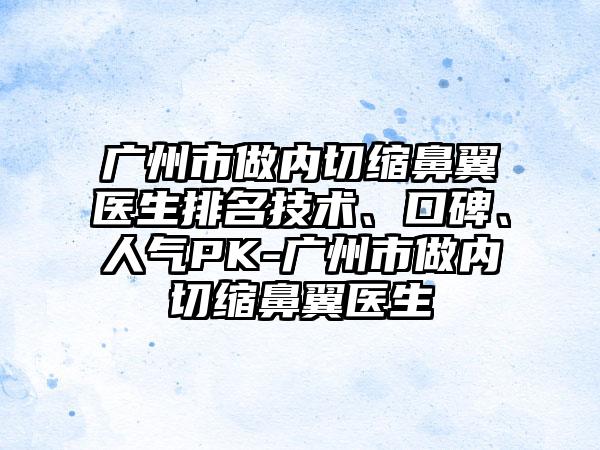 广州市做内切缩鼻翼医生排名技术、口碑、人气PK-广州市做内切缩鼻翼医生