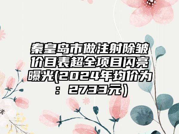 秦皇岛市做注射除皱价目表超全项目闪亮曝光(2024年均价为：2733元）