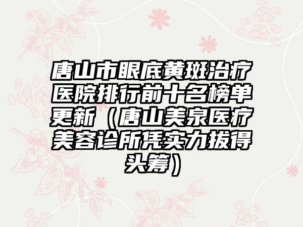 唐山市眼底黄斑治疗医院排行前十名榜单更新（唐山美泉医疗美容诊所凭实力拔得头筹）