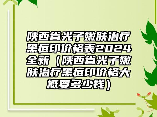 陕西省光子嫩肤治疗黑痘印价格表2024全新（陕西省光子嫩肤治疗黑痘印价格大概要多少钱）