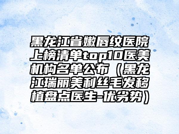 黑龙江省嫩唇纹医院上榜清单top10医美机构名单公布（黑龙江瑞丽美利丝毛发移植盘点医生-优劣势）