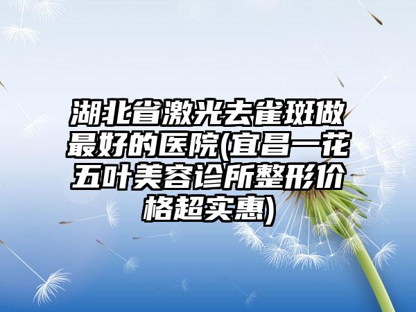 湖北省激光去雀斑做最好的医院(宜昌一花五叶美容诊所整形价格超实惠)