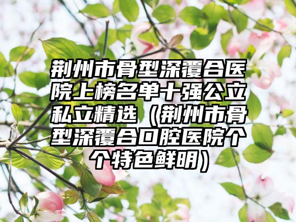 荆州市骨型深覆合医院上榜名单十强公立私立精选（荆州市骨型深覆合口腔医院个个特色鲜明）