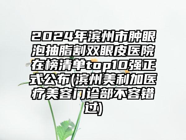 2024年滨州市肿眼泡抽脂割双眼皮医院在榜清单top10强正式公布(滨州美利加医疗美容门诊部不容错过)