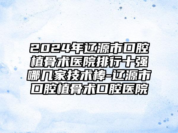 2024年辽源市口腔植骨术医院排行十强哪几家技术棒-辽源市口腔植骨术口腔医院