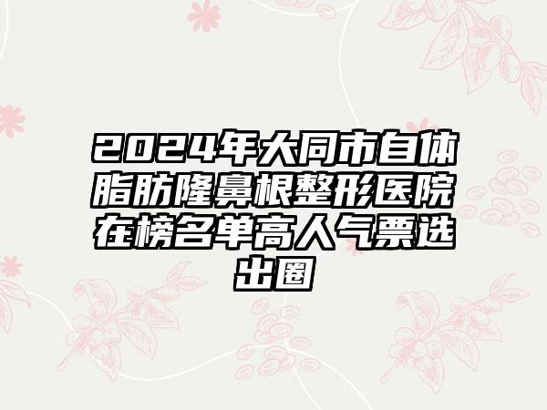 2024年大同市自体脂肪隆鼻根整形医院在榜名单高人气票选出圈