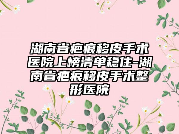 湖南省疤痕移皮手术医院上榜清单稳住-湖南省疤痕移皮手术整形医院