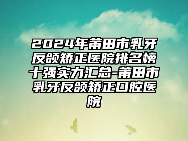 2024年莆田市乳牙反颌矫正医院排名榜十强实力汇总-莆田市乳牙反颌矫正口腔医院