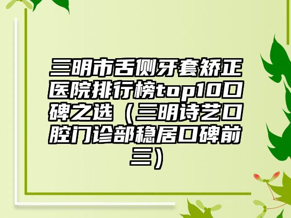 三明市舌侧牙套矫正医院排行榜top10口碑之选（三明诗艺口腔门诊部稳居口碑前三）