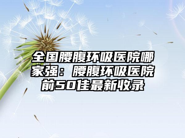 全国腰腹环吸医院哪家强：腰腹环吸医院前50佳最新收录