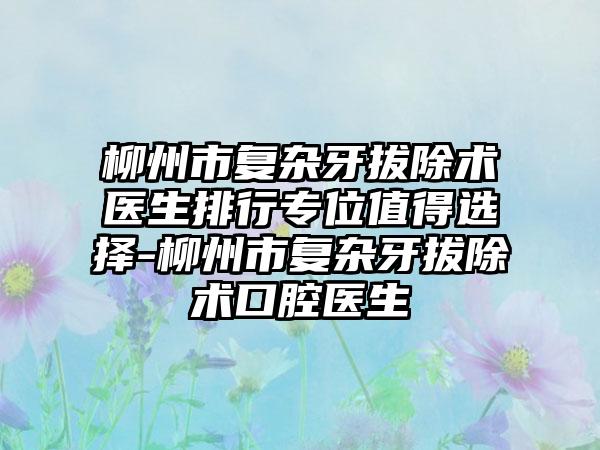 柳州市复杂牙拔除术医生排行专位值得选择-柳州市复杂牙拔除术口腔医生