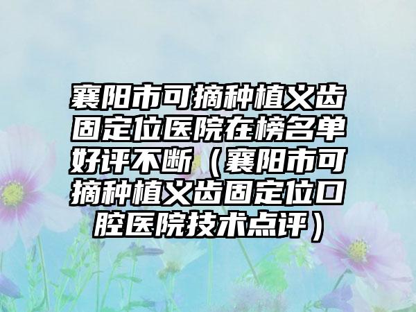 襄阳市可摘种植义齿固定位医院在榜名单好评不断（襄阳市可摘种植义齿固定位口腔医院技术点评）