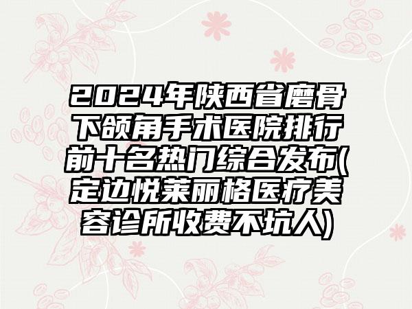 2024年陕西省磨骨下颌角手术医院排行前十名热门综合发布(定边悦莱丽格医疗美容诊所收费不坑人)