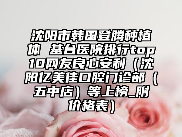 沈阳市韩国登腾种植体 基台医院排行top10网友良心安利（沈阳亿美佳口腔门诊部（五中店）等上榜_附价格表）