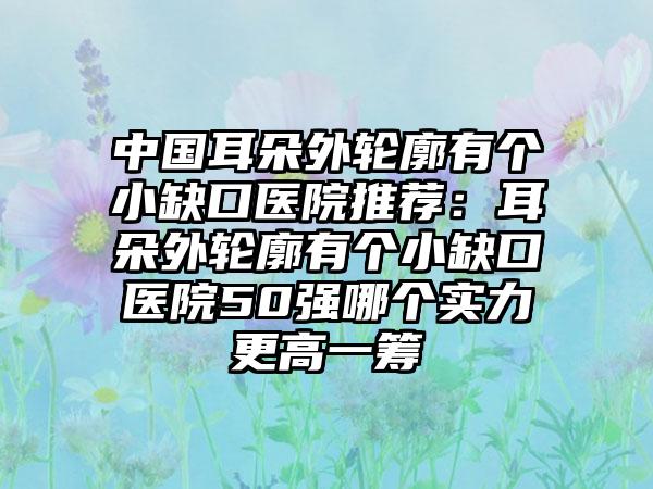 中国耳朵外轮廓有个小缺口医院推荐：耳朵外轮廓有个小缺口医院50强哪个实力更高一筹