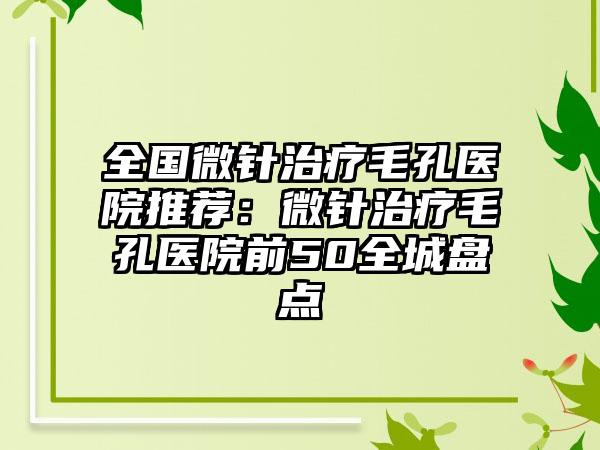 全国微针治疗毛孔医院推荐：微针治疗毛孔医院前50全城盘点