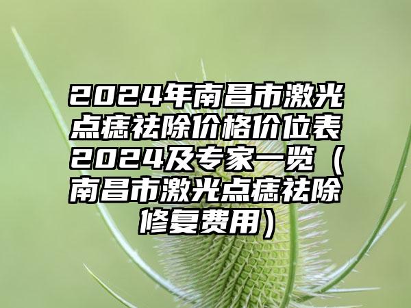 2024年南昌市激光点痣祛除价格价位表2024及专家一览（南昌市激光点痣祛除修复费用）