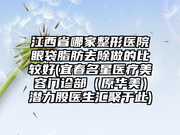 江西省哪家整形医院眼袋脂肪去除做的比较好(宜春名星医疗美容门诊部（原华美）潜力股医生汇聚于此)