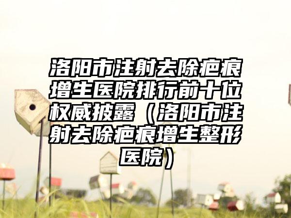 洛阳市注射去除疤痕增生医院排行前十位权威披露（洛阳市注射去除疤痕增生整形医院）