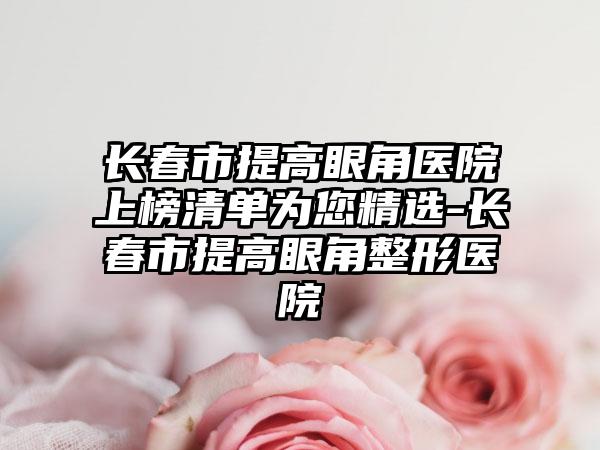 长春市提高眼角医院上榜清单为您精选-长春市提高眼角整形医院