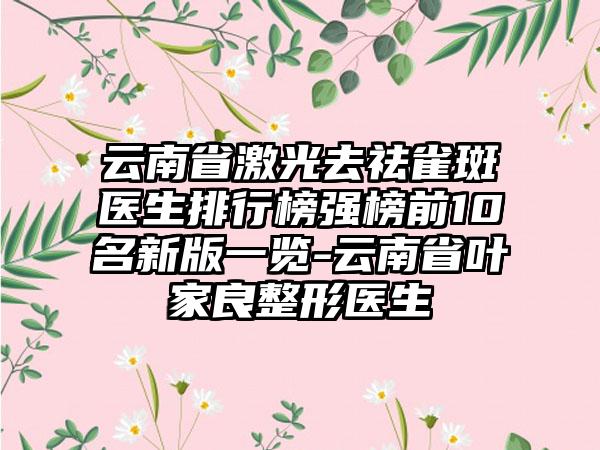 云南省激光去祛雀斑医生排行榜强榜前10名新版一览-云南省叶家良整形医生