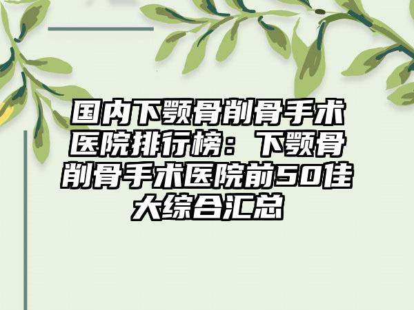 国内下颚骨削骨手术医院排行榜：下颚骨削骨手术医院前50佳大综合汇总