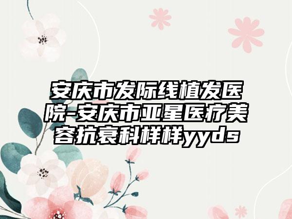 安庆市发际线植发医院-安庆市亚星医疗美容抗衰科样样yyds