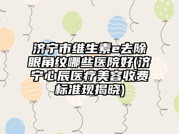 济宁市维生素e去除眼角纹哪些医院好(济宁心辰医疗美容收费标准现揭晓)