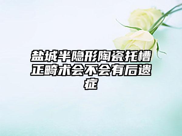 盐城半隐形陶瓷托槽正畸术会不会有后遗症