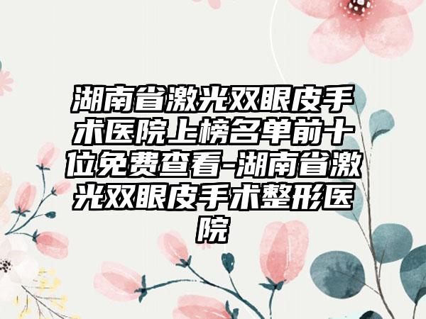 湖南省激光双眼皮手术医院上榜名单前十位免费查看-湖南省激光双眼皮手术整形医院