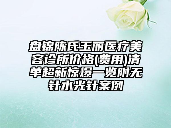 盘锦陈氏玉丽医疗美容诊所价格(费用)清单超新惊爆一览附无针水光针案例