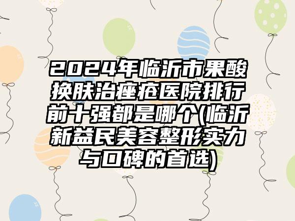 2024年临沂市果酸换肤治痤疮医院排行前十强都是哪个(临沂新益民美容整形实力与口碑的首选)