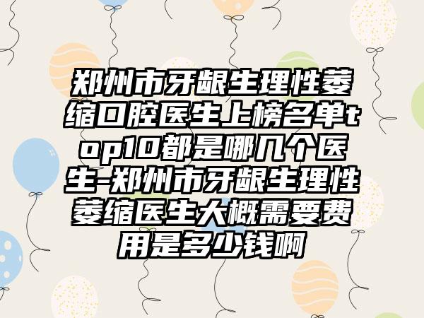 郑州市牙龈生理性萎缩口腔医生上榜名单top10都是哪几个医生-郑州市牙龈生理性萎缩医生大概需要费用是多少钱啊