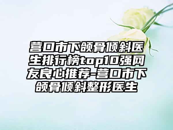 营口市下颌骨倾斜医生排行榜top10强网友良心推荐-营口市下颌骨倾斜整形医生