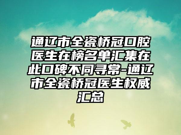 通辽市全瓷桥冠口腔医生在榜名单汇集在此口碑不同寻常-通辽市全瓷桥冠医生权威汇总