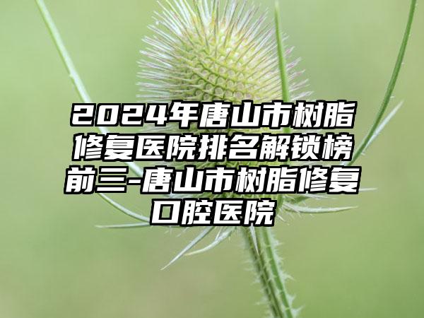 2024年唐山市树脂修复医院排名解锁榜前三-唐山市树脂修复口腔医院