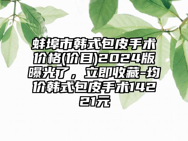 蚌埠市韩式包皮手术价格(价目)2024版曝光了，立即收藏-均价韩式包皮手术14221元