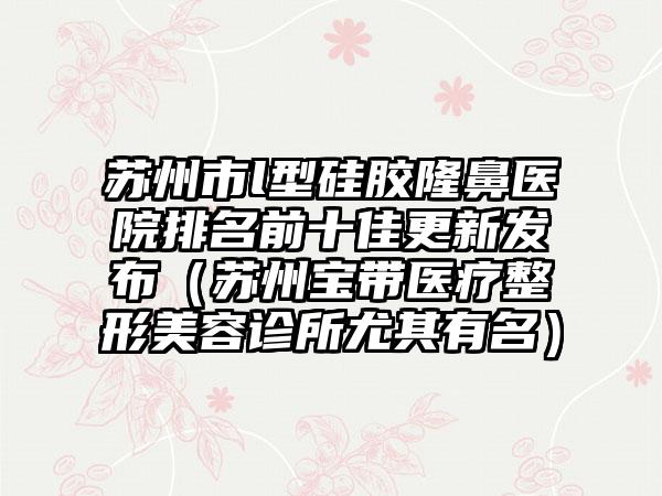 苏州市l型硅胶隆鼻医院排名前十佳更新发布（苏州宝带医疗整形美容诊所尤其有名）