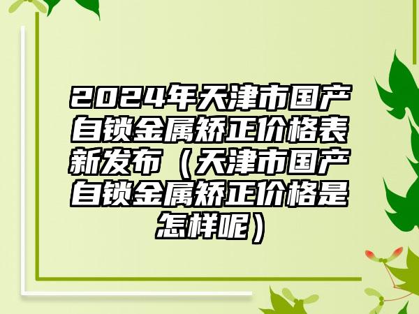 2024年天津市国产自锁金属矫正价格表新发布（天津市国产自锁金属矫正价格是怎样呢）